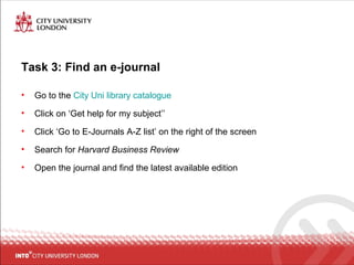 Task 3: Find an e-journal
• Go to the City Uni library catalogue
• Click on ‘Get help for my subject’’
• Click ‘Go to E-Journals A-Z list’ on the right of the screen
• Search for Harvard Business Review
• Open the journal and find the latest available edition
 