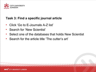 Task 3: Find a specific journal article
• Click ‘Go to E-Journals A-Z list’
• Search for ‘New Scientist’
• Select one of the databases that holds New Scientist
• Search for the article title ‘The cutter’s art’
 