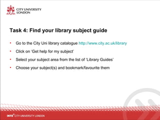 Task 4: Find your library subject guide
• Go to the City Uni library catalogue http://www.city.ac.uk/library
• Click on ‘Get help for my subject’
• Select your subject area from the list of ‘Library Guides’
• Choose your subject(s) and bookmark/favourite them
 