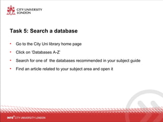 Task 5: Search a database
• Go to the City Uni library home page
• Click on ‘Databases A-Z’
• Search for one of the databases recommended in your subject guide
• Find an article related to your subject area and open it
 