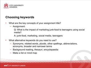 Choosing keywords
• What are the key concepts of your assignment title?
– Assignment:
Q: What is the impact of marketing junk-food to teenagers using social
media?
A: junk-food, marketing, social media, teenagers
• What alternative keywords do you need to use?
– Synonyms, related words, plurals, other spellings, abbreviations,
acronyms, broader and narrower terms
– Background reading, thesauri, encyclopaedia
– Make a list or mind map
 