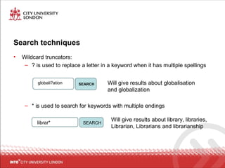 Search techniques
• Wildcard truncators:
– ? is used to replace a letter in a keyword when it has multiple spellings
– * is used to search for keywords with multiple endings
globali?ation SEARCH Will give results about globalisation
and globalization
librar* SEARCH
Will give results about library, libraries,
Librarian, Librarians and librarianship
 
