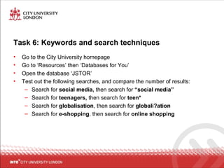 Task 6: Keywords and search techniques
• Go to the City University homepage
• Go to ‘Resources’ then ‘Databases for You’
• Open the database ‘JSTOR’
• Test out the following searches, and compare the number of results:
– Search for social media, then search for “social media”
– Search for teenagers, then search for teen*
– Search for globalisation, then search for globali?ation
– Search for e-shopping, then search for online shopping
 