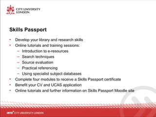 Skills Passport
• Develop your library and research skills
• Online tutorials and training sessions:
– Introduction to e-resources
– Search techniques
– Source evaluation
– Practical referencing
– Using specialist subject databases
• Complete four modules to receive a Skills Passport certificate
• Benefit your CV and UCAS application
• Online tutorials and further information on Skills Passport Moodle site
 