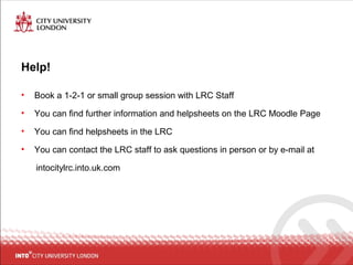 Help!
• Book a 1-2-1 or small group session with LRC Staff
• You can find further information and helpsheets on the LRC Moodle Page
• You can find helpsheets in the LRC
• You can contact the LRC staff to ask questions in person or by e-mail at
intocitylrc.into.uk.com
 