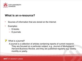 What is an e-resource?
• Sources of information that are stored on the Internet
• Examples:
– E-books
– E-journals
What is a journal?
A journal is a collection of articles containing reports of current research.
They are focused on a particular subject, e.g. Journal of Marketing or
Harvard Business Review, and they are published regularly e.g. weekly,
monthly or yearly.
 