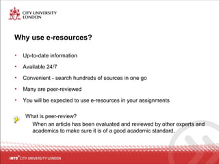 Why use e-resources?
• Up-to-date information
• Available 24/7
• Convenient - search hundreds of sources in one go
• Many are peer-reviewed
• You will be expected to use e-resources in your assignments
What is peer-review?
When an article has been evaluated and reviewed by other experts and
academics to make sure it is of a good academic standard.
 