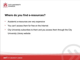 Where do you find e-resources?
• Academic e-resources are very expensive
• You can’t access them for free on the Internet
• City University subscribes to them and you access them through the City
University Library website
 