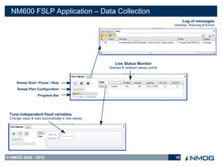 NM600 FSLP Application – Data Collection
                                                                                         Log of messages
                                                                                    Verbose, Warning & Errors




                                                     Live Status Monitor
                                                  Desired & realized sweep points



     Sweep Start / Pause / Stop
     Sweep Plan Configuration
                  Progress Bar




 Tune independent fixed variables
 Change value & start automatically a new sweep




© NMDG 2009 - 2010                                                                  16
 