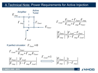 A Technical Note: Power Requirements for Active Injection
                                   Active
                  Amplifier        Tuner
          E Amp
                                                                  E TunerTuner E Amp
                   Amp               Tuner              Load =
                                                                  E Amp Amp E Tuner
                                               E Tuner
                                                          E Tuner  Load −Tuner

                           Load
                                                         ∣ ∣∣
                                                          E Amp
                                                                 =
                                                                   1− Amp  Load   ∣
    If perfect circulator:     Tuner =0
               E Tuner
       Load =
               E Amp Amp E Tuner
                                             Load =1
                                                         E Tuner 1
       E Tuner  Load
      ∣ ∣∣
       E Amp
              =
                1− Amp  Load        ∣                  ∣ ∣∣
                                                         E Amp
                                                                =
                                                                  1− Amp    ∣
© NMDG 2009 - 2010                                                           23
 