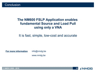 Conclusion



               The NM600 FSLP Application enables
                fundamental Source and Load Pull
                       using only a VNA

                 It is fast, simple, low-cost and accurate



   For more information   info@nmdg.be
                          www.nmdg.be




© NMDG 2009 - 2010                                       25
 