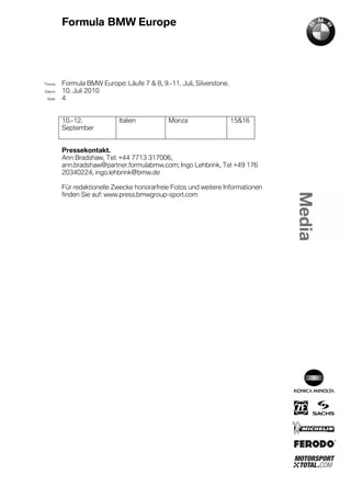Formula BMW Europe




´Thema    Formula BMW Europe: Läufe 7 & 8, 9.-11. Juli, Silverstone.
Datum     10. Juli 2010
  Seite   4


          10.-12.            Italien           Monza                   15&16
          September


          Pressekontakt.
          Ann Bradshaw, Tel: +44 7713 317006,
          ann.bradshaw@partner.formulabmw.com; Ingo Lehbrink, Tel +49 176
          20340224, ingo.lehbrink@bmw.de

          Für redaktionelle Zwecke honorarfreie Fotos und weitere Informationen
          finden Sie auf: www.press.bmwgroup-sport.com
 