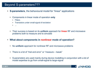 Beyond S-parameters???
     ●   S-parameters, the behavioural model for “linear” applications

         ●   Components in linear mode of operation only
             ●   Filters
             ●   Transistors under small signal of excitation
             ●   ...

         ●   Their success is based on its uniform approach for linear RF and microwave
             problems both to measure and to simulate

     ●   What about components in nonlinear mode of operation?

         ●   No uniform approach for nonlinear RF and microwave problems

         ●   There is a lot of “trial and error” or “measure – tweak”

         ●   S-parameters are used mainly during device modelling in conjunction with a lot of
             model expertise to go from small-signal to large-signal

© 2011                                                                         6
 