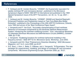 References
     ●   F. Verbeyst and M. Vanden Bossche, “VIOMAP, the S-parameter equivalent for
         weakly nonlinear RF and microwave devices”, published in the Microwave
         Symposium Digest of IEEE 1994 MTT-S International and published in the 1994
         Special Symposium Issue of the MTT Transactions, vol. 42, no. 12, pp. 2531 –
         2535.
     ●   F. Verbeyst and M. Vanden Bossche, “VIOMAP, 16QAM and Spectral Regrowth:
         Enhanced Prediction and Predistortion based on Two-Tone Black-Box Model
         Extraction”, published in the Proceedings of the 45th ARFTG Conference, Orlando,
         June 1995 and winner of the “Best Conference Paper Award”.
     ●   J. Verspecht and P. Van Esch, “Accurately characterizating of hard nonlinear
         behaviour of microwave components by the Nonlinear Network Measurement
         System: introducing the nonlinear scattering function,” Proc. International Workshop
         on Integrated Nonlinear Microwave and Millimiterwave Circuits (INMMiC), October
         1998, pp.17-26.
     ●   J. Verspecht, “Scattering functions for nonlinear behavioral modeling in the
         frequency domain,” IEEE MTT-S Int. Microwave Symp. Workshop, June 2003.
     ●   J. Verspecht and D.E. Root “Polyharmonic Distortion Modeling,” IEEE Microwave
         Magazine, vol.7 no.3, June 2006, pp.44-57.
     ●   D.E. Root, J. Horn, L. Betts, C. Gillease, and J. Verspecht, ”X-Parameters: The new
         paradigm for measurement, modeling, and design of nonlinear RF and microwave
         components,” Microwave Engineering Europe, December 2008, pp. 16-21.

© 2011                                                                       74
 