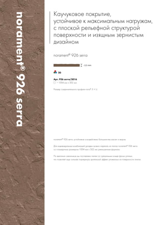 norament®
926serra
20
norament®
926 serra
Арт. 926 serra/3016
∼ 1004 мм x 502 мм
Размер соединительного профиля nora®
: E + U
Каучуковое покрытие,
устойчивое к максимальным нагрузкам,
с плоской рельефной структурой
поверхности иизящным зернистым
дизайном
norament®
926 serra: устойчивое к воздействию большинства масел ижиров.
Для индивидуальных комбинаций укладки можно нарезать из плиток norament®
926 serra
со стандартным размером 1004 мм x 502 мм уменьшенные форматы.
По желанию заказчиков мы поставляем плитки со срезанными ввиде фаски углами,
что позволяет еще сильнее подчеркнуть зрительный эффект уложенных на поверхности плиток.
 