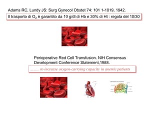 Adams RC, Lundy JS: Surg Gynecol Obstet 74: 101 1-1019, 1942. 
Il trasporto di O2 è garantito da 10 g/dl di Hb e 30% di Ht : regola del 10/30 
Perioperative Red Cell Transfusion. NIH Consensus 
Development Conference Statement,1988. 
…….. to increase oxygen-carrying capacity in anemic patients 
 