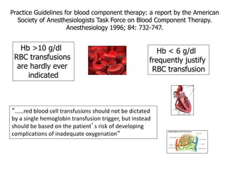 Practice Guidelines for blood component therapy: a report by the American 
Society of Anesthesiologists Task Force on Blood Component Therapy. 
Anesthesiology 1996; 84: 732-747. 
Hb < 6 g/dl 
frequently justify 
RBC transfusion 
Hb >10 g/dl 
RBC transfusions 
are hardly ever 
indicated 
“……red blood cell transfusions should not be dictated 
by a single hemoglobin transfusion trigger, but instead 
should be based on the patient’s risk of developing 
complications of inadequate oxygenation“ 
 