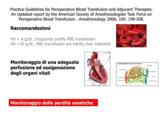 Practice Guidelines for Perioperative Blood Transfusion and Adjuvant Therapies. 
An Updated report by the American Society of Anesthesiologists Task Force on 
Perioperative Blood Transfusion . Anesthesiology 2006; 105: 198-208. 
Raccomandazioni 
Hb < 6 g/dl , frequently justify RBC transfusion 
Hb >10 g/dl , RBC transfusion are hardly ever indicated 
Monitoraggio di una adeguata 
perfusione ed ossigenazione 
degli organi vitali 
Monitoraggio delle perdite ematiche 
 