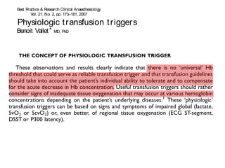 2 
Physiologic Best Practice & Research Clinical t ransfusion Anaesthesiology 
t r iggers 
Vol. 21, No. 2, pp. 173–181, 2007 
doi:10.1016/j.bpa.2007.02.003 
Physiologic available online at http://www.t ransfusion sciencedirect.com 
t r iggers 
Benoit Vallet * MD, PhD 
Professor of Anesthesiology and Intensive Care Medicine, Head 
Benoit Vallet * MD, PhD 
Professor of Anesthesiology and Intensive Care Medicine, Head 
Se´bastien Adamczyk 
Resident 
Physiologic t ransfusion t r iggers 
Se´bastien Adamczyk 
Resident 
Olivier Barreau 
Resident 
Olivier Barreau 
Resident 
Vallet * MD, PhD 
Anesthesiology and Intensive Care Medicine, Head 
Gilles Lebuffe MD, PhD 
Professor of Anesthesiology and Intensive Care Medicine 
Department of Anesthesiology and Intensive CareMedicine, University Hospital of Lille, France 
Gilles Lebuffe MD, PhD 
Professor of Anesthesiology and Intensive Care Medicine 
Department of Anesthesiology and Intensive CareMedicine, University Hospital of Lille, France 
Adamczyk 
In clinical practice, the decision to transfuse is linked to the hope of increasingoxygen transpor t 
(TO2) to tissues. Physiologic transfusion triggers should progressively replace arbitrary 
hemoglobin-based transfusion triggers. These ‘physiologic’ transfusion triggers can be based 
on signs and symptoms of impaired global oxygenation (lactate, venous O2 saturation [SvO2]) 
or, even better, of regional tissue oxygenation (electrocardiographic ST-segment, electroenceph-alographicP300 
latency). TheSvO2or itssurrogate, thecentral venousO2saturation (ScvO2), is 
aclinical tool which integrates the relationship between whole-body O2uptake and TO2, and as 
such can be proposed as a simple physiologic transfusion trigger. 
In clinical practice, the decision to transfuse is linked to the hope of increasingoxygen transpor t 
(TO2) to tissues. Physiologic transfusion triggers should progressively replace arbitrary 
hemoglobin-based transfusion triggers. These ‘physiologic’ transfusion triggers can be based 
on signs and symptoms of impaired global oxygenation (lactate, venous O2 saturation [SvO2]) 
or, even better, of regional tissue oxygenation (electrocardiographic ST-segment, electroenceph-alographic 
P300 latency). TheSvO2or itssurrogate, the central venousO2saturation (ScvO2), is 
aclinical tool which integrates the relationship between whole-body O2uptake and TO2, and as 
Barreau 
Lebuffe MD, PhD 
Anesthesiology and Intensive Care Medicine 
Anesthesiology and Intensive CareMedicine, University Hospital of Lille, France 
Key words: oxygen (O2) transport (TO2); regional tissue oxygenation; lactate; venous O2 
 