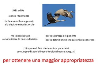 [Hb] ed Ht 
per la sicurezza dei pazienti 
storico riferimento 
facile e semplice approccio 
alla decisione trasfusionale 
ma la necessità di 
razionalizzare le nostre decisioni per la definizione di indicazioni più concrete 
ci impone di fare riferimento a parametri 
comunque disponibili e più funzionalmente adeguati 
per ottenere una maggior appropriatezza 
