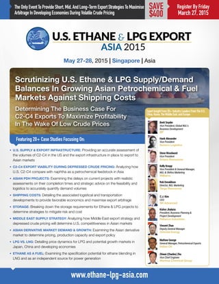 TheOnlyEventToProvideShort,Mid,AndLong-TermExportStrategiesToMaximise
ArbitrageInDevelopingEconomiesDuringVolatileCrudePricing
Scrutinizing U.S. Ethane & LPG Supply/Demand
Balances In Growing Asian Petrochemical & Fuel
Markets Against Shipping Costs
Determining The Business Case For
C2-C4 Exports To Maximize Profitability
In The Wake Of Low Crude Prices
Featuring 20+ Case Studies Focusing On:
May 27-28, 2015 | Singapore | Asia
www.ethane-lpg-asia.com
Register By Friday
March 27, 2015
SAVE
$400
•	 U.S. SUPPLY & EXPORT INFRASTRUCTURE: Providing an accurate assessment of
the volumes of C2-C4 in the US and the export infrastructure in place to export to
Asian markets
•	 C2-C4 EXPORT VIABILITY DURING DEPRESSED CRUDE PRICING: Analyzing how
U.S. C2-C4 compare with naphtha as a petrochemical feedstock in Asia
•	 ASIAN PDH PROJECTS: Examining the delays on current projects with realistic
assessments on their completion times and strategic advice on the feasibility and
logistics to accurately quantify demand volumes
•	 SHIPPING COSTS: Detailing the associated logistical and transportation
developments to provide favorable economics and maximise export arbitrage
•	 STORAGE: Breaking down the storage requirements for Ethane & LPG projects to
determine strategies to mitigate risk and cost
•	 MIDDLE EAST SUPPLY STRATEGY: Analyzing how Middle East export strategy and
depressed crude pricing will determine U.S. competitiveness in Asian markets
•	 ASIAN DERIVATIVE MARKET DEMAND & GROWTH: Examining the Asian derivative
market to determine pricing, production capacity and export policy
•	 LPG VS. LNG: Detailing price dynamics for LPG and potential growth markets in
Japan, China and developing economies
•	 ETHANE AS A FUEL: Examining the specification potential for ethane blending in
LNG and as an independent source for power generation
ExpertInsightFrom20+IndustryLeadersFromTheU.S,
China,Korea,TheMiddleEast,andEurope
Vincent Zhao
Deputy General Manager
Oriental Energy
Hank Alexander
Vice President
Sunoco Logistics
Zhiwei (Charles) Zha
Vice Chief Engineer
Wanhua Chemical Group
Steve Woodward
Vice President
Antero Resources
Mathew George
General Manager, Petrochemical Exports
Indian Oil
Rob Donaldson
Director, NGL Marketing
Targa Resources
Kishor Jhalaria
President, Business Planning & 		
Project Development
Reliance Industries
Kelly Knopp
Vice President & General Manager, 		
NGL & Olefins Marketing
Williams
Brett Snyder
Vice President, Global NGL’s 		
Business Development
BP
C.J. Kim
CEO
SK Advanced
 