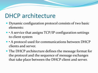DHCP architecture
 Dynamic configuration protocol consists of two basic
elements:
 • A service that assigns TCP/IP configuration settings
to client system
 • A protocol used for communications between DHCP
clients and server.
 The DHCP architecture defines the message format for
the protocol and the sequence of message exchanges
that take place between the DHCP client and server.
 