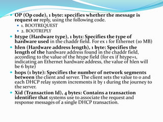 OP (Op code), 1 byte: specifies whether the message is
request or reply, using the following code.
 1. BOOTREQUEST
 2. BOOTREPLY
 htype (Hardware type), 1 byt1: Specifies the type of
hardware used in the chaddr field. For ex 1 for Ethernet (10 MB)
 hlen (Hardware address length), 1 byte: Specifies the
length of the hardware address found in the chaddr field,
according to the value of the htype field (for ex if htype=1,
indicating an Ethernet hardware address, the value of hlen will
be 6 byte)
 hops (1 byte): Specifies the number of network segments
between the client and server. The client sets the value to 0 and
each DHCP relay system increments it by 1 during the journey to
the server.
 Xid (Transaction Id), 4 bytes: Contains a transaction
identifier that systems use to associate the request and
response messages of a single DHCP transaction.
 