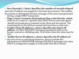  Secs (Seconds), 2 bytes: Specifies the number of seconds elapsed
since the IP address was assigned or the lease last renewed. This enables
the systems to distinguish between messages of the same type generated
during a single DHCP transaction.
 Flags (2 byte): Contains the broadcast flag as the first bit, which,
when set to a value of 1, specifies that DHCP servers and relay agents
should use broadcasts to transmit to the client and not unicast. The
remaining bits in the field are unused and must have a value zero.
 Ciaddr (client IP address), 4 bytes: Specifies the client’s IP
address in DHCP REQUEST messages transmitted while in the
bound, renewal or rebinding state. At all other times the value must be
zero.
 Siaddr (Server IP address), 4 bytes: Specifies the IP address of
 the next server in a bootstrap sequence. Servers include this
information in DHCPOFFER message DHCPACK messages only when
DHCP is configured to supply an executable boot file to clients.
 