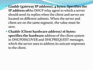  Giaddr (gateway IP address), 4 bytes: Specifies the
IP address ofthe DHCP relay agent to which a server
should send its replies when the client and server are
located on different subnets. When the server and
client are on the same segment, the value must be
zero.
 Chaddr (Client hardware address) 16 bytes:
specifies the hardware address of the client system
in DHCPDISCOVER and DHCPREQUEST messages,
which the server uses to address its unicast responses
to the client.
 