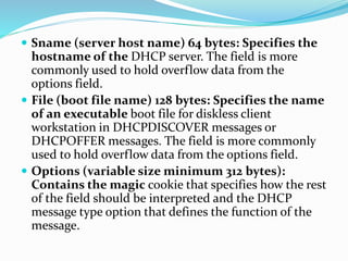  Sname (server host name) 64 bytes: Specifies the
hostname of the DHCP server. The field is more
commonly used to hold overflow data from the
options field.
 File (boot file name) 128 bytes: Specifies the name
of an executable boot file for diskless client
workstation in DHCPDISCOVER messages or
DHCPOFFER messages. The field is more commonly
used to hold overflow data from the options field.
 Options (variable size minimum 312 bytes):
Contains the magic cookie that specifies how the rest
of the field should be interpreted and the DHCP
message type option that defines the function of the
message.
 