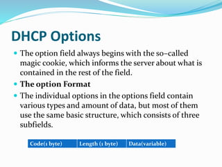 DHCP Options
 The option field always begins with the so–called
magic cookie, which informs the server about what is
contained in the rest of the field.
 The option Format
 The individual options in the options field contain
various types and amount of data, but most of them
use the same basic structure, which consists of three
subfields.
Code(1 byte) Length (1 byte) Data(variable)
 