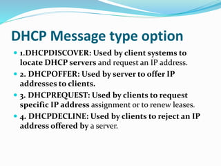 DHCP Message type option
 1.DHCPDISCOVER: Used by client systems to
locate DHCP servers and request an IP address.
 2. DHCPOFFER: Used by server to offer IP
addresses to clients.
 3. DHCPREQUEST: Used by clients to request
specific IP address assignment or to renew leases.
 4. DHCPDECLINE: Used by clients to reject an IP
address offered by a server.
 