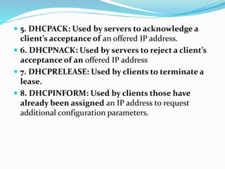  5. DHCPACK: Used by servers to acknowledge a
client’s acceptance of an offered IP address.
 6. DHCPNACK: Used by servers to reject a client’s
acceptance of an offered IP address
 7. DHCPRELEASE: Used by clients to terminate a
lease.
 8. DHCPINFORM: Used by clients those have
already been assigned an IP address to request
additional configuration parameters.
 