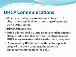 DHCP Communications
 When you configure a workstation to be a DHCP
client, the system initiates an exchange of messages
with a DHCP server.
 DHCP Address Pool
 DHCP address pool is a virtual container that contains
all the IP addresses that have been configured in the
DHCP range to make available to the client computers.
 As soon as any IP address from the address pool is
assigned to a client computer, the address is
temporarily removed from the pool.
 