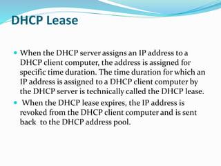 DHCP Lease
 When the DHCP server assigns an IP address to a
DHCP client computer, the address is assigned for
specific time duration. The time duration for which an
IP address is assigned to a DHCP client computer by
the DHCP server is technically called the DHCP lease.
 When the DHCP lease expires, the IP address is
revoked from the DHCP client computer and is sent
back to the DHCP address pool.
 