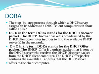 DORA
 The step–by–step process through which a DHCP server
assigns an IP address to a DHCP client computer is in short
called DORA.
 D – D in the term DORA stands for the DHCP Discover
packet. The DHCP Discover packet is broadcasted by the
DHCP client computer in order to find the available DHCP
server(s) in the network.
 O – O in the term DORA stands for the DHCP Offer
packet. The DHCP Offer is a unicast packet that is sent by
the DHCP server who receives the DHCP Discover packet
from the DHCP client computer. The DHCP Offer packet
contains the available IP address that the DHCP server
 offers to the client computer.
 