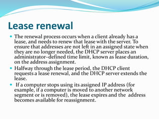 Lease renewal
 The renewal process occurs when a client already has a
lease, and needs to renew that lease with the server. To
ensure that addresses are not left in an assigned state when
they are no longer needed, the DHCP server places an
administrator–defined time limit, known as lease duration,
on the address assignment.
 Halfway through the lease period, the DHCP client
requests a lease renewal, and the DHCP server extends the
lease.
 If a computer stops using its assigned IP address (for
example, if a computer is moved to another network
segment or is removed), the lease expires and the address
becomes available for reassignment.
 