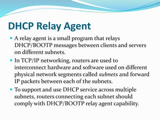 DHCP Relay Agent
 A relay agent is a small program that relays
DHCP/BOOTP messages between clients and servers
on different subnets.
 In TCP/IP networking, routers are used to
interconnect hardware and software used on different
physical network segments called subnets and forward
IP packets between each of the subnets.
 To support and use DHCP service across multiple
subnets, routers connecting each subnet should
comply with DHCP/BOOTP relay agent capability.
 