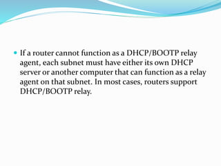  If a router cannot function as a DHCP/BOOTP relay
agent, each subnet must have either its own DHCP
server or another computer that can function as a relay
agent on that subnet. In most cases, routers support
DHCP/BOOTP relay.
 