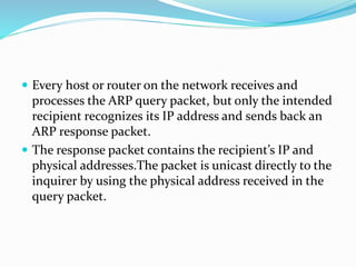  Every host or router on the network receives and
processes the ARP query packet, but only the intended
recipient recognizes its IP address and sends back an
ARP response packet.
 The response packet contains the recipient’s IP and
physical addresses.The packet is unicast directly to the
inquirer by using the physical address received in the
query packet.
 