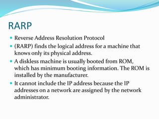 RARP
 Reverse Address Resolution Protocol
 (RARP) finds the logical address for a machine that
knows only its physical address.
 A diskless machine is usually booted from ROM,
which has minimum booting information. The ROM is
installed by the manufacturer.
 It cannot include the IP address because the IP
addresses on a network are assigned by the network
administrator.
 