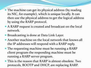  The machine can get its physical address (by reading
its NIC, for example), which is unique locally. It can
then use the physical address to get the logical address
by using the RARP protocol.
 A RARP request is created and broadcast on the local
network.
 Broadcasting is done at Data Link Layer.
 Another machine on the local network that knows all
the IP addresses will respond with a RARP reply.
 The requesting machine must be running a RARP
client program the responding machine must be
running a RARP server program.
 This is the reason that RARP is almost obsolete. Two
protocols, BOOTP and DHCP, are replacing RARP.
 
