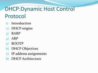 DHCP:Dynamic Host Control
Protocol
1) Introduction
2) DHCP origins
3) RARP
4) ARP
5) BOOTP
6) DHCP Objectives
7) IP address assignments
8) DHCP Architecture
 