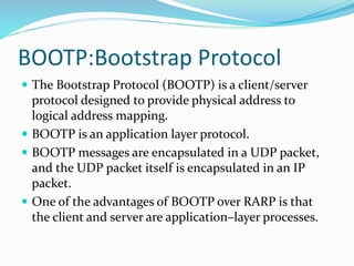 BOOTP:Bootstrap Protocol
 The Bootstrap Protocol (BOOTP) is a client/server
protocol designed to provide physical address to
logical address mapping.
 BOOTP is an application layer protocol.
 BOOTP messages are encapsulated in a UDP packet,
and the UDP packet itself is encapsulated in an IP
packet.
 One of the advantages of BOOTP over RARP is that
the client and server are application–layer processes.
 