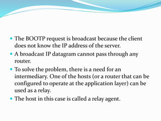  The BOOTP request is broadcast because the client
does not know the IP address of the server.
 A broadcast IP datagram cannot pass through any
router.
 To solve the problem, there is a need for an
intermediary. One of the hosts (or a router that can be
configured to operate at the application layer) can be
used as a relay.
 The host in this case is called a relay agent.
 