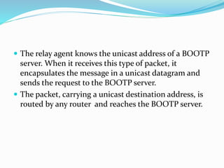  The relay agent knows the unicast address of a BOOTP
server. When it receives this type of packet, it
encapsulates the message in a unicast datagram and
sends the request to the BOOTP server.
 The packet, carrying a unicast destination address, is
routed by any router and reaches the BOOTP server.
 