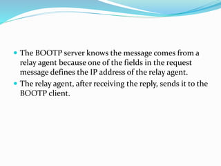  The BOOTP server knows the message comes from a
relay agent because one of the fields in the request
message defines the IP address of the relay agent.
 The relay agent, after receiving the reply, sends it to the
BOOTP client.
 