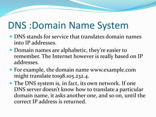 DNS :Domain Name System
 DNS stands for service that translates domain names
into IP addresses.
 Domain names are alphabetic, they’re easier to
remember. The Internet however is really based on IP
addresses.
 For example, the domain name www.example.com
might translate to198.105.232.4.
 The DNS system is, in fact, its own network. If one
DNS server doesn’t know how to translate a particular
domain name, it asks another one, and so on, until the
correct IP address is returned.
 