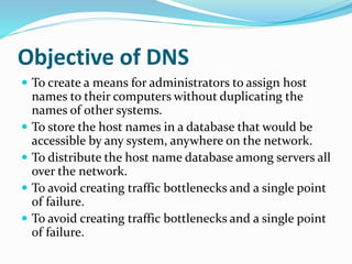 Objective of DNS
 To create a means for administrators to assign host
names to their computers without duplicating the
names of other systems.
 To store the host names in a database that would be
accessible by any system, anywhere on the network.
 To distribute the host name database among servers all
over the network.
 To avoid creating traffic bottlenecks and a single point
of failure.
 To avoid creating traffic bottlenecks and a single point
of failure.
 