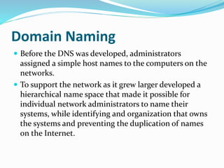 Domain Naming
 Before the DNS was developed, administrators
assigned a simple host names to the computers on the
networks.
 To support the network as it grew larger developed a
hierarchical name space that made it possible for
individual network administrators to name their
systems, while identifying and organization that owns
the systems and preventing the duplication of names
on the Internet.
 